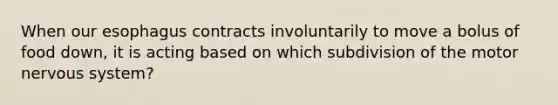 When our esophagus contracts involuntarily to move a bolus of food down, it is acting based on which subdivision of the motor nervous system?