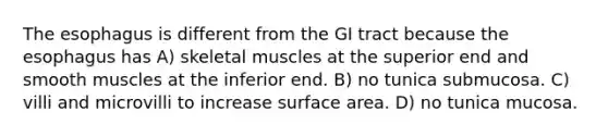 The esophagus is different from the GI tract because the esophagus has A) skeletal muscles at the superior end and smooth muscles at the inferior end. B) no tunica submucosa. C) villi and microvilli to increase surface area. D) no tunica mucosa.