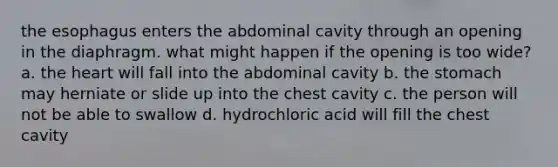 the esophagus enters the abdominal cavity through an opening in the diaphragm. what might happen if the opening is too wide? a. the heart will fall into the abdominal cavity b. the stomach may herniate or slide up into the chest cavity c. the person will not be able to swallow d. hydrochloric acid will fill the chest cavity