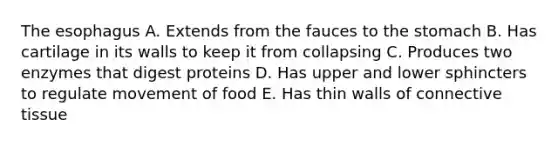 The esophagus A. Extends from the fauces to the stomach B. Has cartilage in its walls to keep it from collapsing C. Produces two enzymes that digest proteins D. Has upper and lower sphincters to regulate movement of food E. Has thin walls of connective tissue