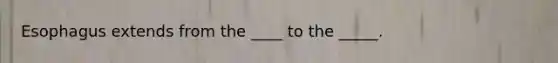 Esophagus extends from the ____ to the _____.