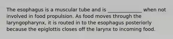 The esophagus is a muscular tube and is ______________ when not involved in food propulsion. As food moves through the laryngopharynx, it is routed in to the esophagus posteriorly because the epiglottis closes off the larynx to incoming food.