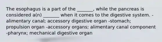 <a href='https://www.questionai.com/knowledge/kSjVhaa9qF-the-esophagus' class='anchor-knowledge'>the esophagus</a> is a part of the _______, while the pancreas is considered a(n) _______ when it comes to the digestive system. -alimentary canal; accessory digestive organ -stomach; propulsion organ -accessory organs; alimentary canal component -pharynx; mechanical digestive organ