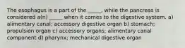 The esophagus is a part of the _____, while the pancreas is considered a(n) _____ when it comes to the digestive system. a) alimentary canal; accessory digestive organ b) stomach; propulsion organ c) accessory organs; alimentary canal component d) pharynx; mechanical digestive organ