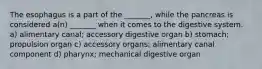 The esophagus is a part of the _______, while the pancreas is considered a(n) _______ when it comes to the digestive system. a) alimentary canal; accessory digestive organ b) stomach; propulsion organ c) accessory organs; alimentary canal component d) pharynx; mechanical digestive organ