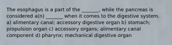 The esophagus is a part of the _______, while the pancreas is considered a(n) _______ when it comes to the digestive system. a) alimentary canal; accessory digestive organ b) stomach; propulsion organ c) accessory organs; alimentary canal component d) pharynx; mechanical digestive organ