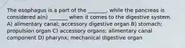 The esophagus is a part of the _______, while the pancreas is considered a(n) _______ when it comes to the digestive system. A) alimentary canal; accessory digestive organ B) stomach; propulsion organ C) accessory organs; alimentary canal component D) pharynx; mechanical digestive organ