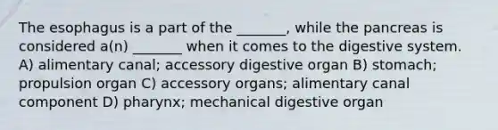 The esophagus is a part of the _______, while the pancreas is considered a(n) _______ when it comes to the digestive system. A) alimentary canal; accessory digestive organ B) stomach; propulsion organ C) accessory organs; alimentary canal component D) pharynx; mechanical digestive organ