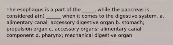 <a href='https://www.questionai.com/knowledge/kSjVhaa9qF-the-esophagus' class='anchor-knowledge'>the esophagus</a> is a part of the _____, while the pancreas is considered a(n) ______ when it comes to the digestive system. a. alimentary canal; accessory digestive organ b. stomach; propulsion organ c. accessory organs; alimentary canal component d. pharynx; mechanical digestive organ