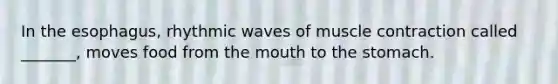 In the esophagus, rhythmic waves of muscle contraction called _______, moves food from the mouth to the stomach.