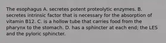 <a href='https://www.questionai.com/knowledge/kSjVhaa9qF-the-esophagus' class='anchor-knowledge'>the esophagus</a> A. secretes potent proteolytic enzymes. B. secretes intrinsic factor that is necessary for the absorption of vitamin B12. C. is a hollow tube that carries food from <a href='https://www.questionai.com/knowledge/ktW97n6hGJ-the-pharynx' class='anchor-knowledge'>the pharynx</a> to <a href='https://www.questionai.com/knowledge/kLccSGjkt8-the-stomach' class='anchor-knowledge'>the stomach</a>. D. has a sphincter at each end; the LES and the pyloric sphincter.