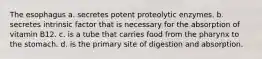 The esophagus a. secretes potent proteolytic enzymes. b. secretes intrinsic factor that is necessary for the absorption of vitamin B12. c. is a tube that carries food from the pharynx to the stomach. d. is the primary site of digestion and absorption.