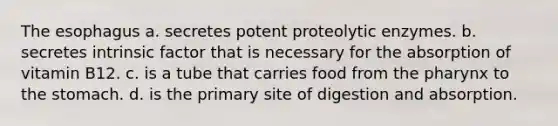 The esophagus a. secretes potent proteolytic enzymes. b. secretes intrinsic factor that is necessary for the absorption of vitamin B12. c. is a tube that carries food from the pharynx to the stomach. d. is the primary site of digestion and absorption.