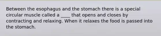 Between <a href='https://www.questionai.com/knowledge/kSjVhaa9qF-the-esophagus' class='anchor-knowledge'>the esophagus</a> and <a href='https://www.questionai.com/knowledge/kLccSGjkt8-the-stomach' class='anchor-knowledge'>the stomach</a> there is a special circular muscle called a ____ that opens and closes by contracting and relaxing. When it relaxes the food is passed into the stomach.