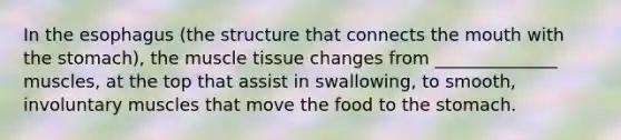 In the esophagus (the structure that connects the mouth with the stomach), the muscle tissue changes from ______________ muscles, at the top that assist in swallowing, to smooth, involuntary muscles that move the food to the stomach.