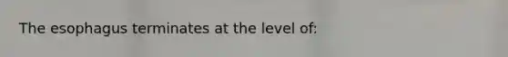 The esophagus terminates at the level of: