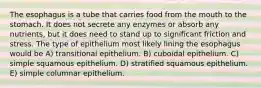 The esophagus is a tube that carries food from the mouth to the stomach. It does not secrete any enzymes or absorb any nutrients, but it does need to stand up to significant friction and stress. The type of epithelium most likely lining the esophagus would be A) transitional epithelium. B) cuboidal epithelium. C) simple squamous epithelium. D) stratified squamous epithelium. E) simple columnar epithelium.