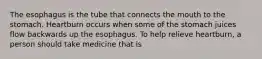 The esophagus is the tube that connects the mouth to the stomach. Heartburn occurs when some of the stomach juices flow backwards up the esophagus. To help relieve heartburn, a person should take medicine that is