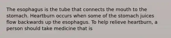 The esophagus is the tube that connects the mouth to the stomach. Heartburn occurs when some of the stomach juices flow backwards up the esophagus. To help relieve heartburn, a person should take medicine that is