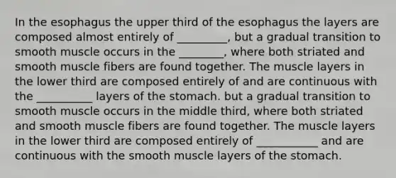 In the esophagus the upper third of the esophagus the layers are composed almost entirely of _________, but a gradual transition to smooth muscle occurs in the ________, where both striated and smooth muscle fibers are found together. The muscle layers in the lower third are composed entirely of and are continuous with the __________ layers of the stomach. but a gradual transition to smooth muscle occurs in the middle third, where both striated and smooth muscle fibers are found together. The muscle layers in the lower third are composed entirely of ___________ and are continuous with the smooth muscle layers of the stomach.