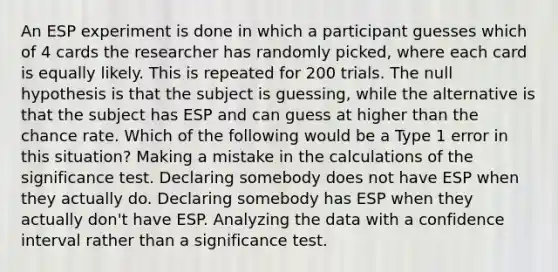 An ESP experiment is done in which a participant guesses which of 4 cards the researcher has randomly picked, where each card is equally likely. This is repeated for 200 trials. The null hypothesis is that the subject is guessing, while the alternative is that the subject has ESP and can guess at higher than the chance rate. Which of the following would be a Type 1 error in this situation? Making a mistake in the calculations of the significance test. Declaring somebody does not have ESP when they actually do. Declaring somebody has ESP when they actually don't have ESP. Analyzing the data with a confidence interval rather than a significance test.