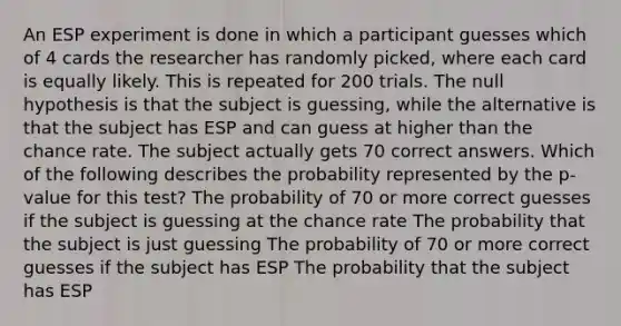 An ESP experiment is done in which a participant guesses which of 4 cards the researcher has randomly picked, where each card is equally likely. This is repeated for 200 trials. The null hypothesis is that the subject is guessing, while the alternative is that the subject has ESP and can guess at higher than the chance rate. The subject actually gets 70 correct answers. Which of the following describes the probability represented by the p-value for this test? The probability of 70 or more correct guesses if the subject is guessing at the chance rate The probability that the subject is just guessing The probability of 70 or more correct guesses if the subject has ESP The probability that the subject has ESP