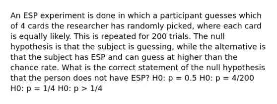 An ESP experiment is done in which a participant guesses which of 4 cards the researcher has randomly picked, where each card is equally likely. This is repeated for 200 trials. The null hypothesis is that the subject is guessing, while the alternative is that the subject has ESP and can guess at higher than the chance rate. What is the correct statement of the null hypothesis that the person does not have ESP? H0: p = 0.5 H0: p = 4/200 H0: p = 1/4 H0: p > 1/4