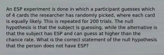 An ESP experiment is done in which a participant guesses which of 4 cards the researcher has randomly picked, where each card is equally likely. This is repeated for 200 trials. The null hypothesis is that the subject is guessing, while the alternative is that the subject has ESP and can guess at higher than the chance rate. What is the correct statement of the null hypothesis that the person does not have ESP?