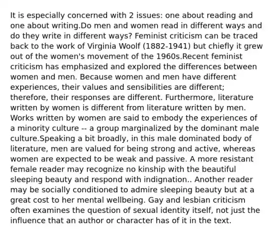 It is especially concerned with 2 issues: one about reading and one about writing.Do men and women read in different ways and do they write in different ways? Feminist criticism can be traced back to the work of Virginia Woolf (1882-1941) but chiefly it grew out of the women's movement of the 1960s.Recent feminist criticism has emphasized and explored the differences between women and men. Because women and men have different experiences, their values and sensibilities are different; therefore, their responses are different. Furthermore, literature written by women is different from literature written by men. Works written by women are said to embody the experiences of a minority culture -- a group marginalized by the dominant male culture.Speaking a bit broadly, in this male dominated body of literature, men are valued for being strong and active, whereas women are expected to be weak and passive. A more resistant female reader may recognize no kinship with the beautiful sleeping beauty and respond with indignation.. Another reader may be socially conditioned to admire sleeping beauty but at a great cost to her mental wellbeing. Gay and lesbian criticism often examines the question of sexual identity itself, not just the influence that an author or character has of it in the text.