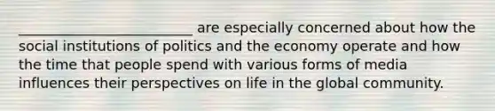 _________________________ are especially concerned about how the social institutions of politics and the economy operate and how the time that people spend with various forms of media influences their perspectives on life in the global community.