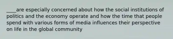 ____are especially concerned about how the social institutions of politics and the economy operate and how the time that people spend with various forms of media influences their perspective on life in the global community