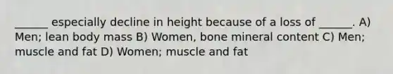 ______ especially decline in height because of a loss of ______. A) Men; lean body mass B) Women, bone mineral content C) Men; muscle and fat D) Women; muscle and fat