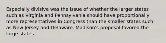 Especially divisive was the issue of whether the larger states such as Virginia and Pennsylvania should have proportionally more representatives in Congress than the smaller states such as New Jersey and Delaware. Madison's proposal favored the large states.