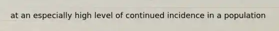 at an especially high level of continued incidence in a population