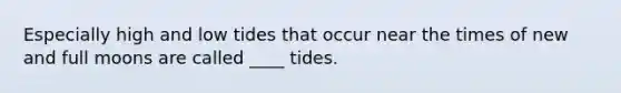 Especially high and low tides that occur near the times of new and full moons are called ____ tides.