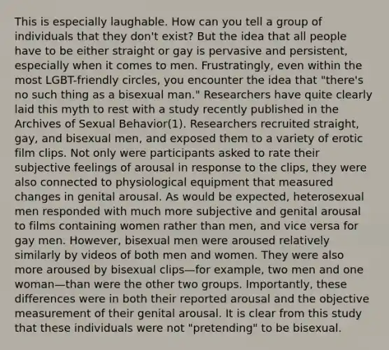 This is especially laughable. How can you tell a group of individuals that they don't exist? But the idea that all people have to be either straight or gay is pervasive and persistent, especially when it comes to men. Frustratingly, even within the most LGBT-friendly circles, you encounter the idea that "there's no such thing as a bisexual man." Researchers have quite clearly laid this myth to rest with a study recently published in the Archives of Sexual Behavior(1). Researchers recruited straight, gay, and bisexual men, and exposed them to a variety of erotic film clips. Not only were participants asked to rate their subjective feelings of arousal in response to the clips, they were also connected to physiological equipment that measured changes in genital arousal. As would be expected, heterosexual men responded with much more subjective and genital arousal to films containing women rather than men, and vice versa for gay men. However, bisexual men were aroused relatively similarly by videos of both men and women. They were also more aroused by bisexual clips—for example, two men and one woman—than were the other two groups. Importantly, these differences were in both their reported arousal and the objective measurement of their genital arousal. It is clear from this study that these individuals were not "pretending" to be bisexual.