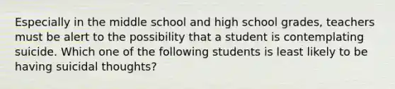 Especially in the middle school and high school grades, teachers must be alert to the possibility that a student is contemplating suicide. Which one of the following students is least likely to be having suicidal thoughts?