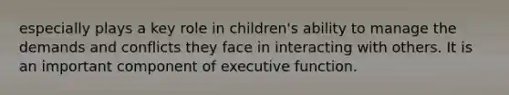 especially plays a key role in children's ability to manage the demands and conflicts they face in interacting with others. It is an important component of executive function.