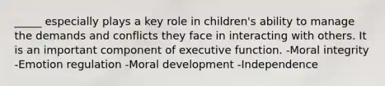 _____ especially plays a key role in children's ability to manage the demands and conflicts they face in interacting with others. It is an important component of executive function. -Moral integrity -Emotion regulation -Moral development -Independence