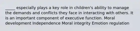 _____ especially plays a key role in children's ability to manage the demands and conflicts they face in interacting with others. It is an important component of executive function. Moral development Independence Moral integrity Emotion regulation