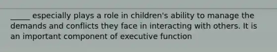 _____ especially plays a role in children's ability to manage the demands and conflicts they face in interacting with others. It is an important component of executive function