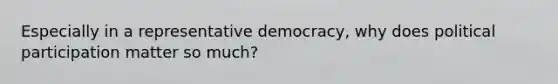 Especially in a representative democracy, why does political participation matter so much?