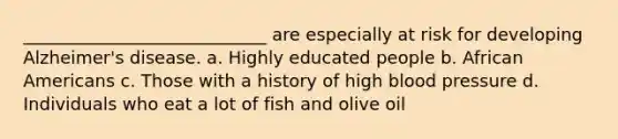 ____________________________ are especially at risk for developing Alzheimer's disease. a. Highly educated people b. African Americans c. Those with a history of high blood pressure d. Individuals who eat a lot of fish and olive oil