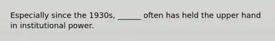 Especially since the 1930s, ______ often has held the upper hand in institutional power.