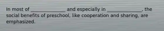 In most of _______________ and especially in _______________, the <a href='https://www.questionai.com/knowledge/kKSr1qNZIf-social-benefits' class='anchor-knowledge'>social benefits</a> of preschool, like cooperation and sharing, are emphasized.