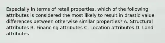 Especially in terms of retail properties, which of the following attributes is considered the most likely to result in drastic value differences between otherwise similar properties? A. Structural attributes B. Financing attributes C. Location attributes D. Land attributes