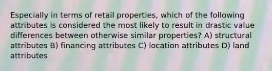 Especially in terms of retail properties, which of the following attributes is considered the most likely to result in drastic value differences between otherwise similar properties? A) structural attributes B) financing attributes C) location attributes D) land attributes