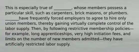 This is especially true of _________, whose members possess a particular skill, such as carpenters, brick masons, or plumbers. _______have frequently forced employers to agree to hire only union members, thereby gaining virtually complete control of the labor supply. Then, by following restrictive membership policies—for example, long apprenticeships, very high initiation fees, and limits on the number of new members admitted—they have artificially restricted labor supply.