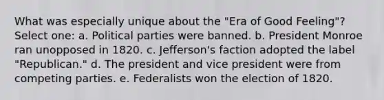 What was especially unique about the "Era of Good Feeling"? Select one: a. Political parties were banned. b. President Monroe ran unopposed in 1820. c. Jefferson's faction adopted the label "Republican." d. The president and vice president were from competing parties. e. Federalists won the election of 1820.