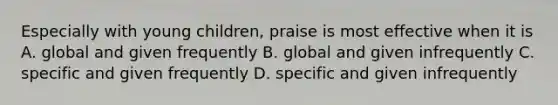 Especially with young children, praise is most effective when it is A. global and given frequently B. global and given infrequently C. specific and given frequently D. specific and given infrequently